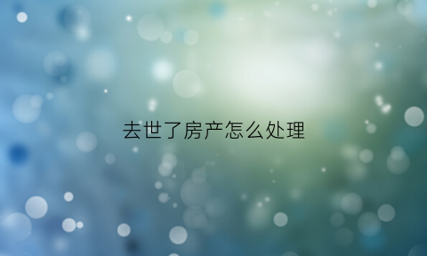 去世了房产怎么处理(过世房产)