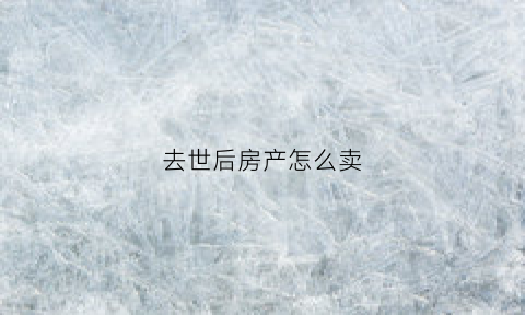 去世后房产怎么卖(过世人的房产怎样买卖)