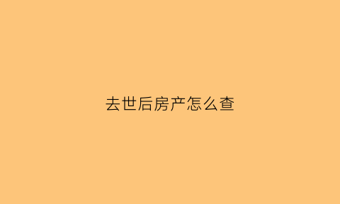 去世后房产怎么查(人过世了如何查房产)