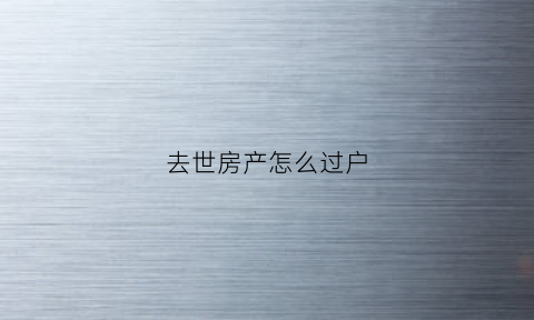 去世房产怎么过户(过世房子怎么过户)
