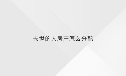 去世的人房产怎么分配(人死亡后房产)