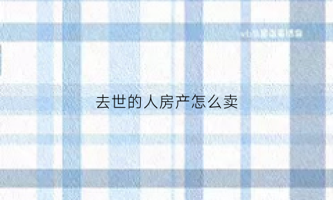 去世的人房产怎么卖(过世人房产怎么卖)