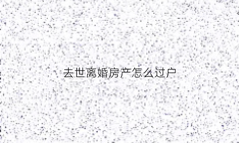 去世离婚房产怎么过户(夫妻离婚丈夫死后房子归谁)