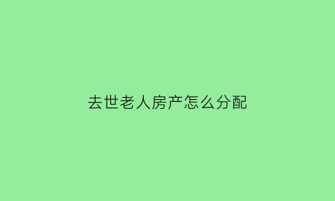 去世老人房产怎么分配(老人过世房产怎么分割)