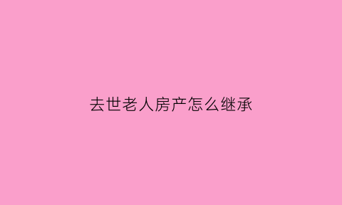 去世老人房产怎么继承(老人过世后房产怎么继承)