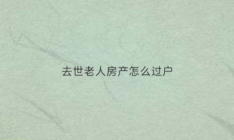 去世老人房产怎么过户(老人去逝房子怎么过户)