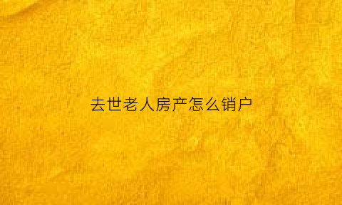 去世老人房产怎么销户(老人死后销户和房产过户要多久)