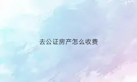 去公证房产怎么收费(公证房产需要多少费用)