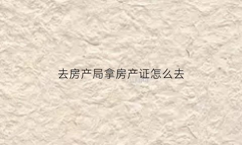 去房产局拿房产证怎么去(房产局去哪拿房证)