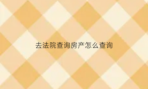 去法院查询房产怎么查询(法院查名下房产)