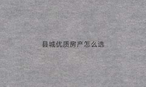 县城优质房产怎么选(县城如何选房)