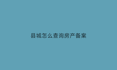 县城怎么查询房产备案(怎样能看到县城房产信息)