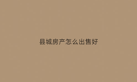 县城房产怎么出售好(县城的房子卖的出去吗)
