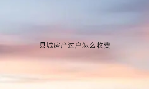 县城房产过户怎么收费(县城房产证过户需要多少钱)