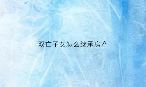 双亡子女怎么继承房产(父母双亡子女继承问题)
