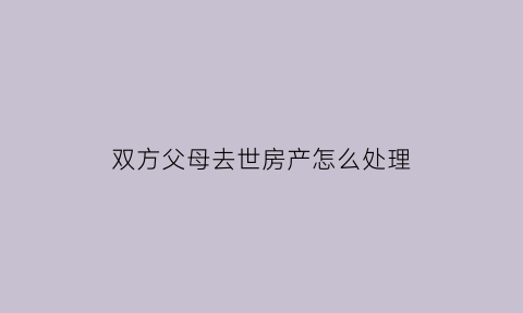 双方父母去世房产怎么处理(父母双方都过世房产如何继承)