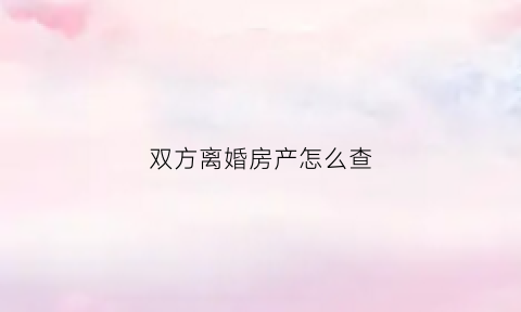 双方离婚房产怎么查(离婚后房产信息能查到吗)