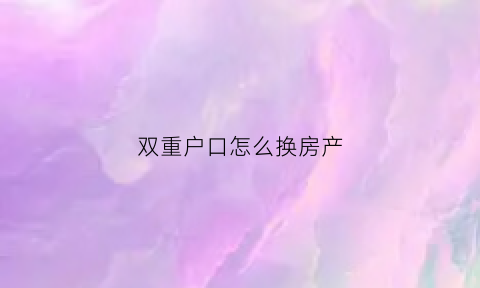 双重户口怎么换房产(双重户口怎么换房产证明)