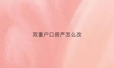 双重户口房产怎么改(双重户口名下房产)