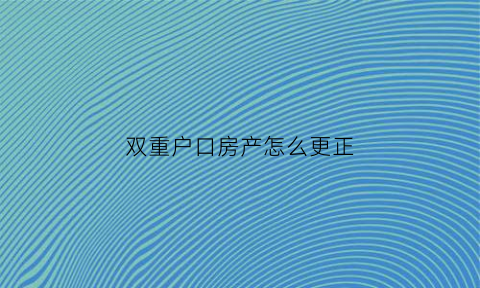 双重户口房产怎么更正(双重户口房产怎么更正名字)
