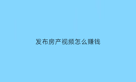 发布房产视频怎么赚钱(房产视频剪辑)