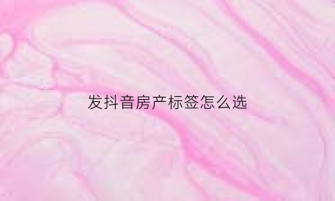 发抖音房产标签怎么选(抖音房产文案怎么写容易上热门)