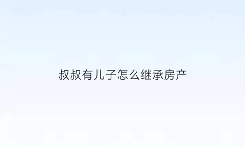 叔叔有儿子怎么继承房产(有叔叔在孙子有继承吗)