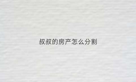 叔叔的房产怎么分割(叔叔房子)
