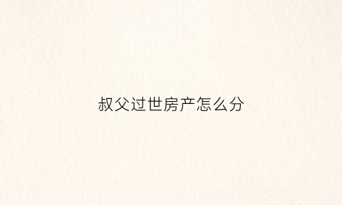叔父过世房产怎么分(叔叔房产遗产继承)