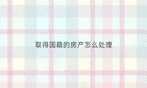 取得国籍的房产怎么处理(入籍国外后国内房产)