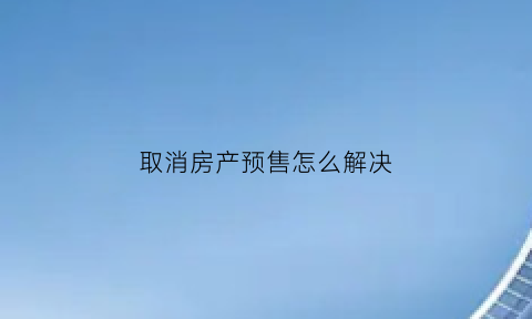 取消房产预售怎么解决(取消房产预售怎么解决问题)