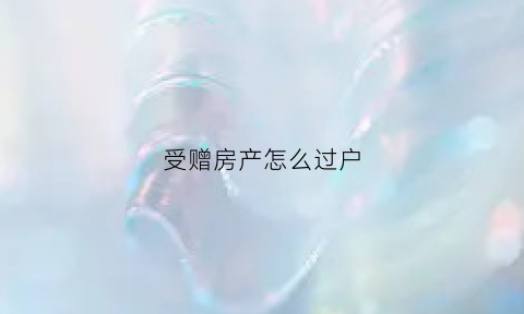 受赠房产怎么过户(受赠的房产)