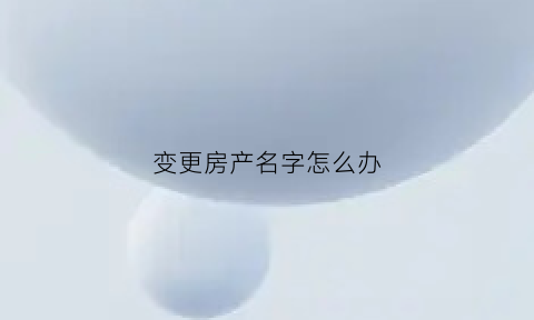 变更房产名字怎么办(房产变更名字办理流程)