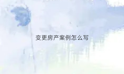 变更房产案例怎么写(变更房产协议书怎么写)