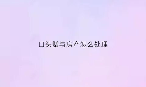 口头赠与房产怎么处理(口头赠与房产有法律效力吗)