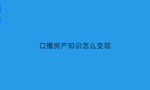 口播房产知识怎么变现(房产直播说什么)