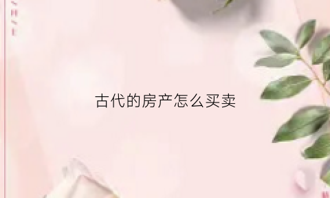 古代的房产怎么买卖(古代的房产怎么买卖出去)