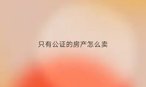 只有公证的房产怎么卖(只有公证的房产怎么卖掉)