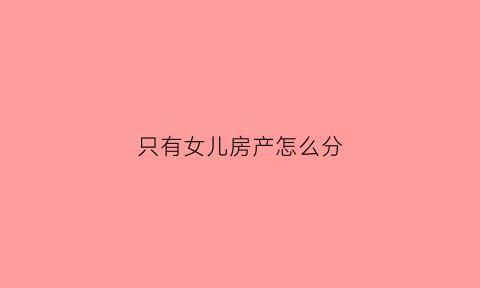 只有女儿房产怎么分(女儿有房子继承权吗)