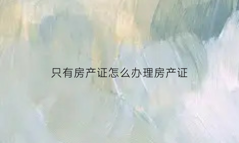 只有房产证怎么办理房产证(只有房产证怎么办理房产证流程)