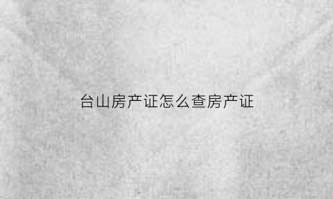 台山房产证怎么查房产证(台山市房产备案查询)