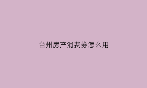 台州房产消费券怎么用(台州市政府发放的消费券如何使用)