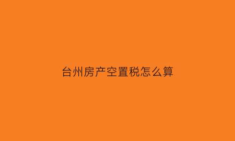 台州房产空置税怎么算(浙江台州空置房物业费收取标准2019)