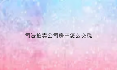 司法拍卖公司房产怎么交税(法拍公司房产税费)