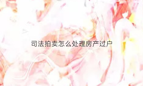 司法拍卖怎么处理房产过户(司法拍卖房产如何办理过户)