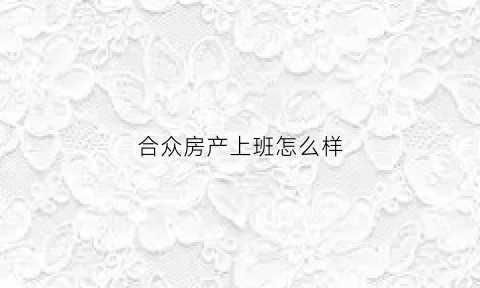 合众房产上班怎么样(合众房产月薪3000真实吗)