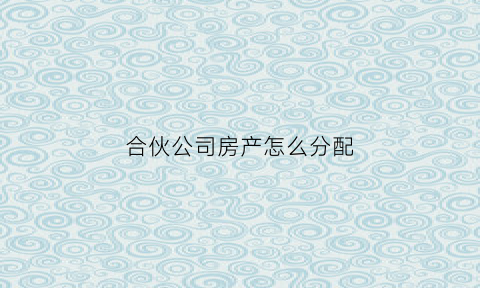 合伙公司房产怎么分配(合伙公司房产怎么分配比较合理)