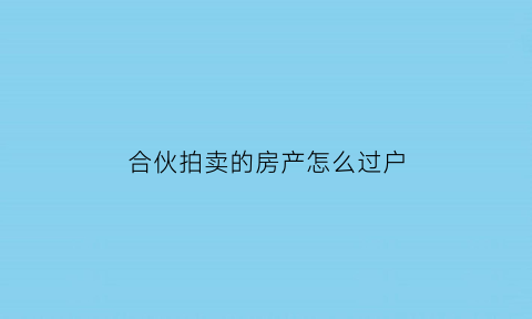 合伙拍卖的房产怎么过户(合伙拍卖的房产怎么过户给别人)