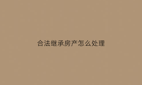 合法继承房产怎么处理(合法继承房产怎么处理最好)
