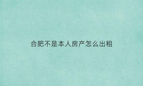 合肥不是本人房产怎么出租(不是合肥户口可以在合肥过户房子吗)